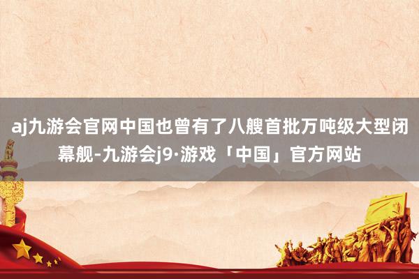 aj九游会官网中国也曾有了八艘首批万吨级大型闭幕舰-九游会j9·游戏「中国」官方网站