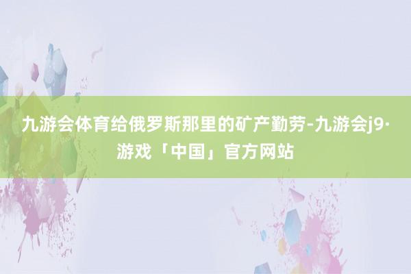 九游会体育给俄罗斯那里的矿产勤劳-九游会j9·游戏「中国」官方网站