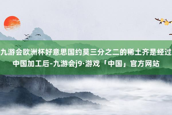 九游会欧洲杯好意思国约莫三分之二的稀土齐是经过中国加工后-九游会j9·游戏「中国」官方网站