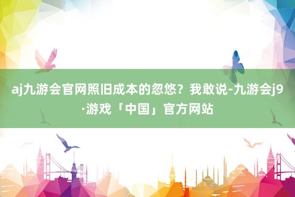 aj九游会官网照旧成本的忽悠？我敢说-九游会j9·游戏「中国」官方网站