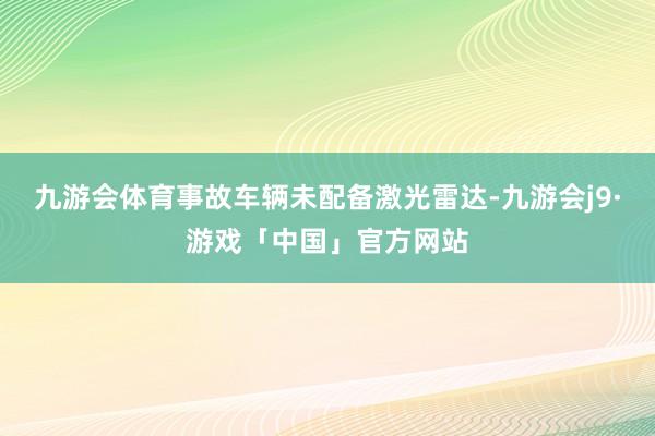 九游会体育事故车辆未配备激光雷达-九游会j9·游戏「中国」官方网站