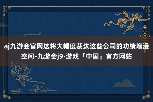 aj九游会官网这将大幅度裁汰这些公司的功绩增漫空间-九游会j9·游戏「中国」官方网站