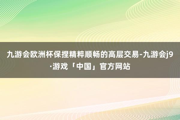九游会欧洲杯保捏精粹顺畅的高层交易-九游会j9·游戏「中国」官方网站