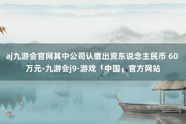 aj九游会官网其中公司认缴出资东说念主民币 60 万元-九游会j9·游戏「中国」官方网站