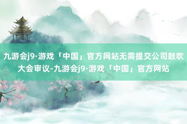 九游会j9·游戏「中国」官方网站无需提交公司鼓吹大会审议-九游会j9·游戏「中国」官方网站