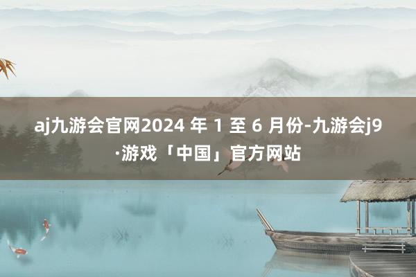 aj九游会官网2024 年 1 至 6 月份-九游会j9·游戏「中国」官方网站
