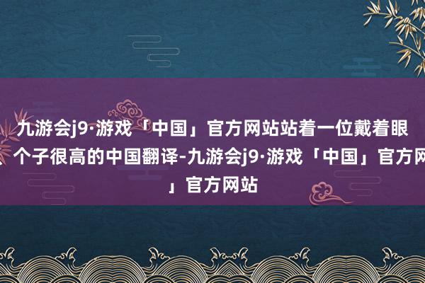九游会j9·游戏「中国」官方网站站着一位戴着眼镜、个子很高的中国翻译-九游会j9·游戏「中国」官方网站