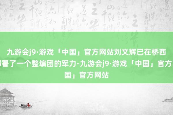 九游会j9·游戏「中国」官方网站刘文辉已在桥西岸部署了一个整编团的军力-九游会j9·游戏「中国」官方网站