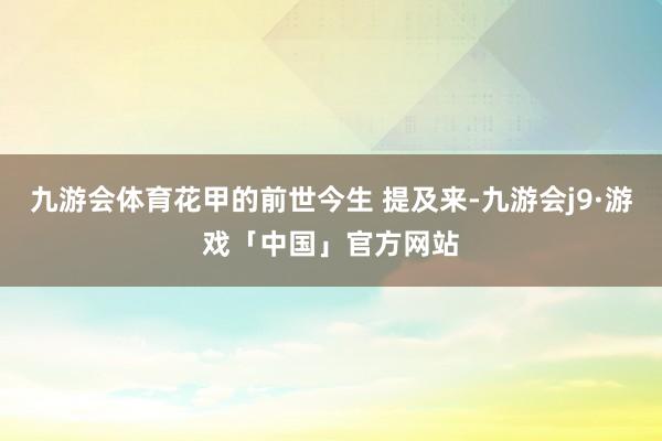 九游会体育花甲的前世今生 提及来-九游会j9·游戏「中国」官方网站