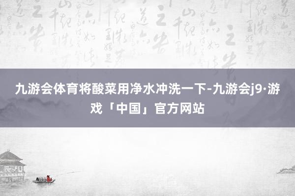 九游会体育将酸菜用净水冲洗一下-九游会j9·游戏「中国」官方网站