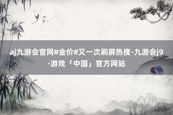 aj九游会官网#金价#又一次刷屏热搜-九游会j9·游戏「中国」官方网站