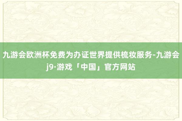 九游会欧洲杯免费为办证世界提供梳妆服务-九游会j9·游戏「中国」官方网站