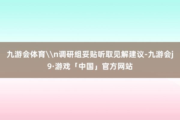 九游会体育\n调研组妥贴听取见解建议-九游会j9·游戏「中国」官方网站