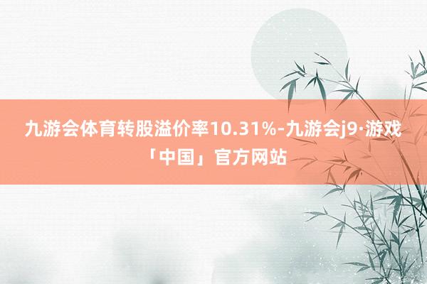 九游会体育转股溢价率10.31%-九游会j9·游戏「中国」官方网站