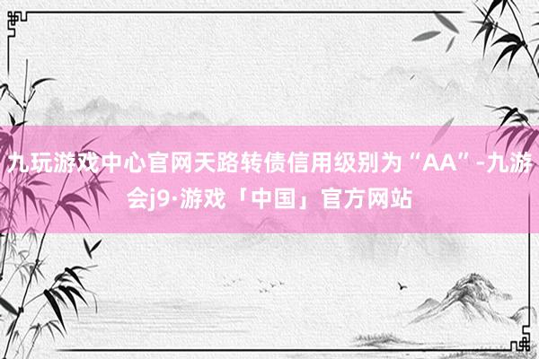 九玩游戏中心官网天路转债信用级别为“AA”-九游会j9·游戏「中国」官方网站