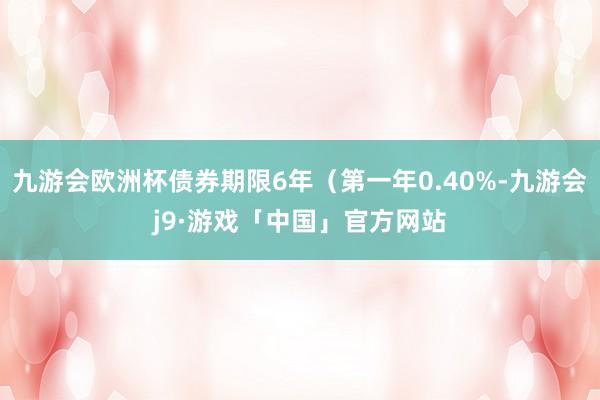 九游会欧洲杯债券期限6年（第一年0.40%-九游会j9·游戏「中国」官方网站