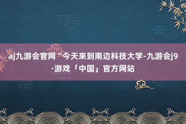 aj九游会官网“今天来到南边科技大学-九游会j9·游戏「中国」官方网站