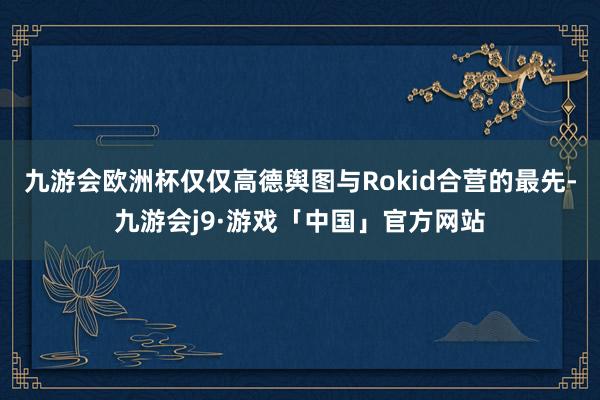 九游会欧洲杯仅仅高德舆图与Rokid合营的最先-九游会j9·游戏「中国」官方网站