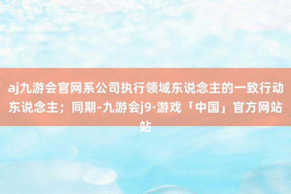aj九游会官网系公司执行领域东说念主的一致行动东说念主;同期-九游会j9·游戏「中国」官方网站