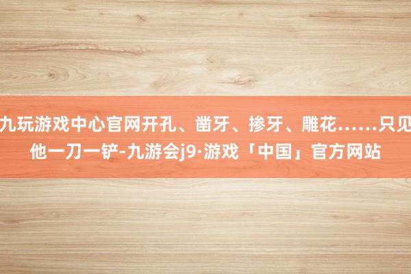 九玩游戏中心官网开孔、凿牙、掺牙、雕花……只见他一刀一铲-九游会j9·游戏「中国」官方网站