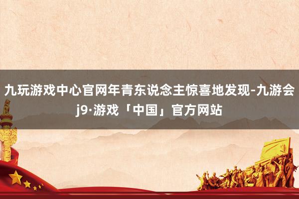 九玩游戏中心官网年青东说念主惊喜地发现-九游会j9·游戏「中国」官方网站