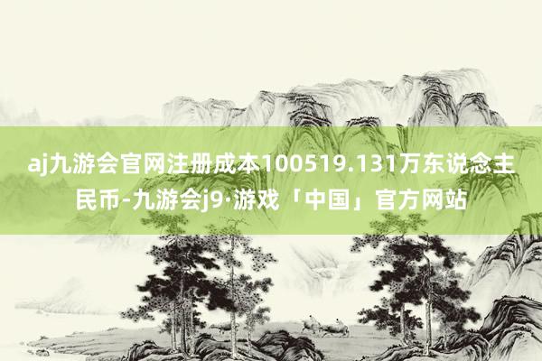 aj九游会官网注册成本100519.131万东说念主民币-九游会j9·游戏「中国」官方网站