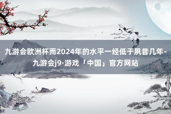 九游会欧洲杯而2024年的水平一经低于夙昔几年-九游会j9·游戏「中国」官方网站