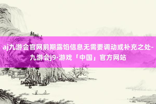 aj九游会官网前期露馅信息无需要调动或补充之处-九游会j9·游戏「中国」官方网站