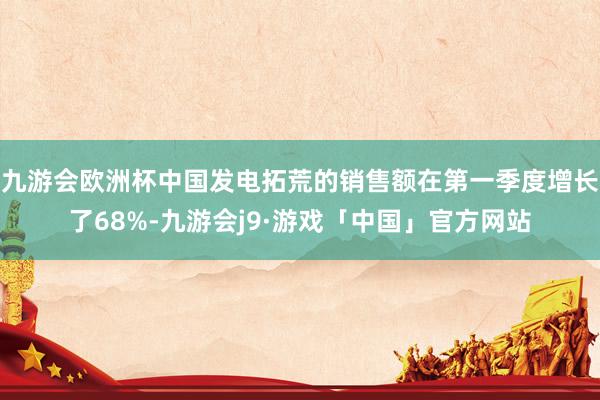 九游会欧洲杯中国发电拓荒的销售额在第一季度增长了68%-九游会j9·游戏「中国」官方网站
