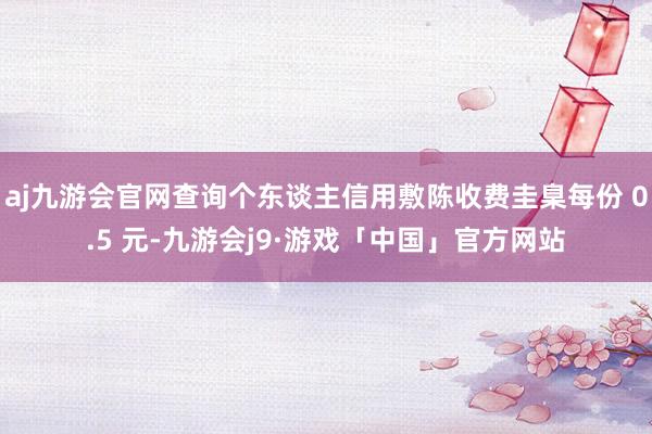 aj九游会官网查询个东谈主信用敷陈收费圭臬每份 0.5 元-九游会j9·游戏「中国」官方网站