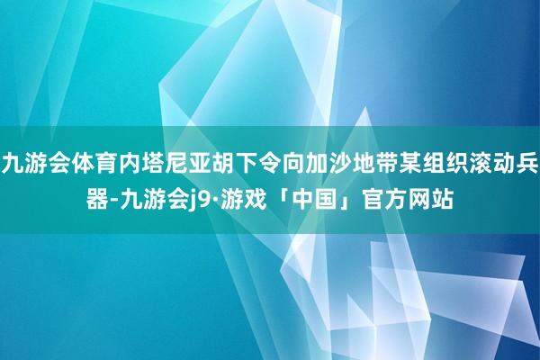 九游会体育内塔尼亚胡下令向加沙地带某组织滚动兵器-九游会j9·游戏「中国」官方网站