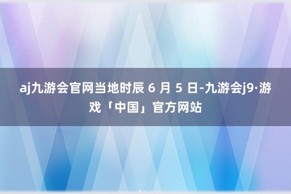 aj九游会官网当地时辰 6 月 5 日-九游会j9·游戏「中国」官方网站
