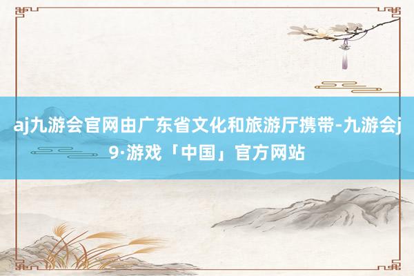 aj九游会官网由广东省文化和旅游厅携带-九游会j9·游戏「中国」官方网站