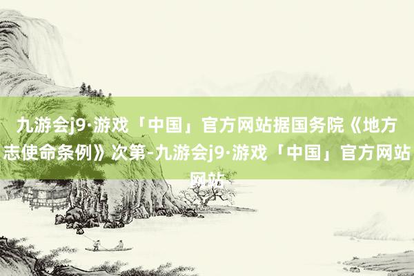 九游会j9·游戏「中国」官方网站据国务院《地方志使命条例》次第-九游会j9·游戏「中国」官方网站