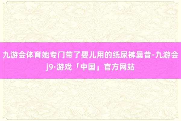 九游会体育她专门带了婴儿用的纸尿裤曩昔-九游会j9·游戏「中国」官方网站