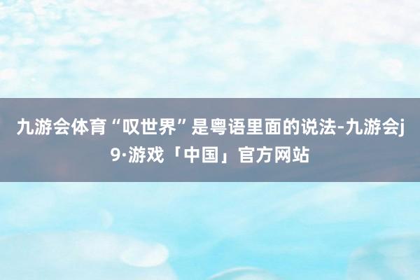 九游会体育“叹世界”是粤语里面的说法-九游会j9·游戏「中国」官方网站