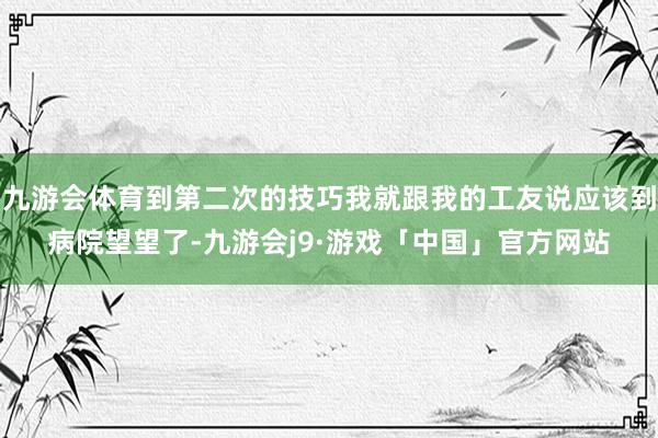 九游会体育到第二次的技巧我就跟我的工友说应该到病院望望了-九游会j9·游戏「中国」官方网站