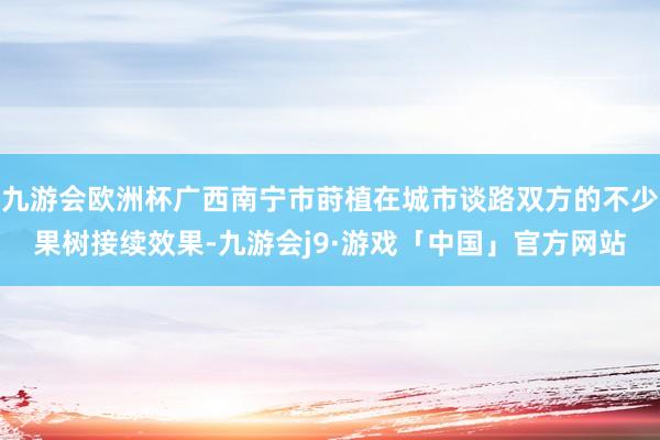九游会欧洲杯广西南宁市莳植在城市谈路双方的不少果树接续效果-九游会j9·游戏「中国」官方网站