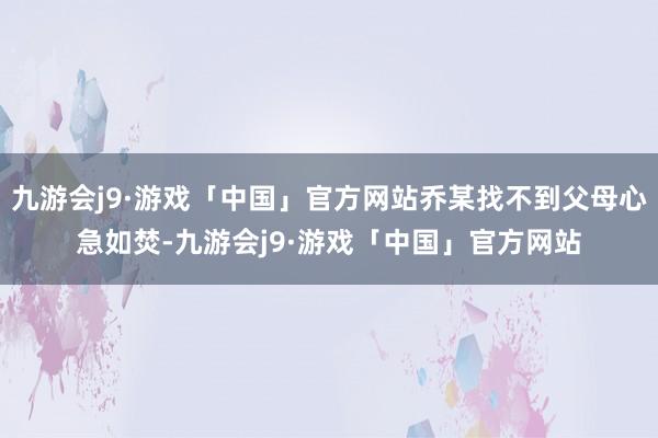 九游会j9·游戏「中国」官方网站乔某找不到父母心急如焚-九游会j9·游戏「中国」官方网站