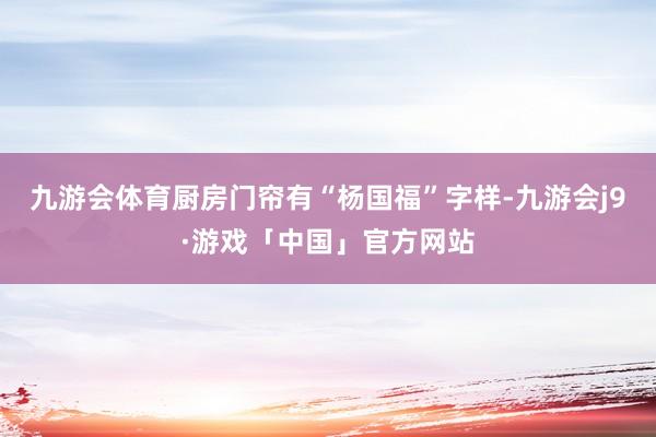 九游会体育厨房门帘有“杨国福”字样-九游会j9·游戏「中国」官方网站