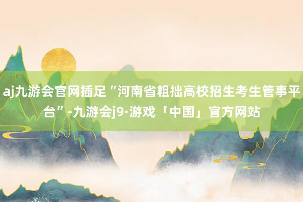 aj九游会官网插足“河南省粗拙高校招生考生管事平台”-九游会j9·游戏「中国」官方网站
