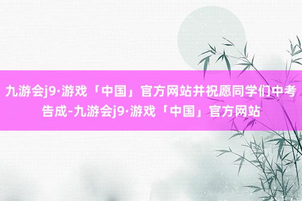九游会j9·游戏「中国」官方网站并祝愿同学们中考告成-九游会j9·游戏「中国」官方网站
