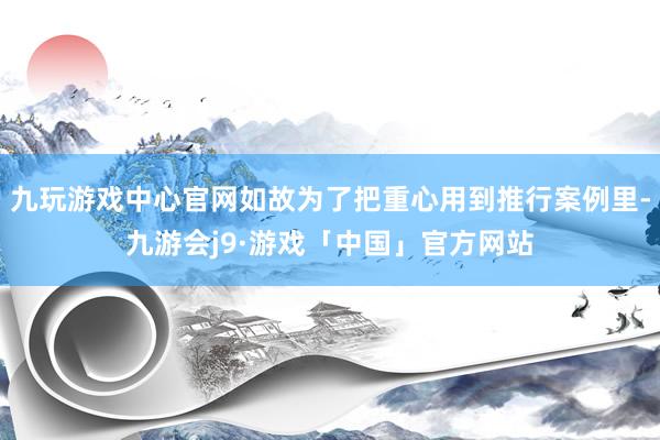 九玩游戏中心官网如故为了把重心用到推行案例里-九游会j9·游戏「中国」官方网站
