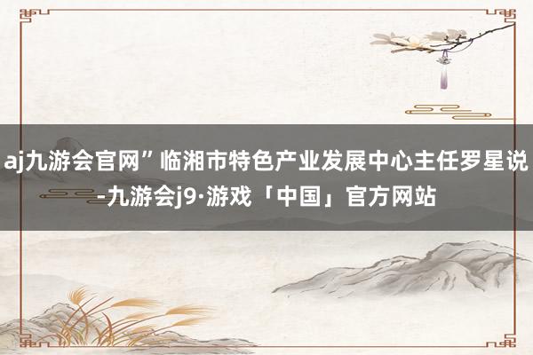 aj九游会官网”临湘市特色产业发展中心主任罗星说-九游会j9·游戏「中国」官方网站