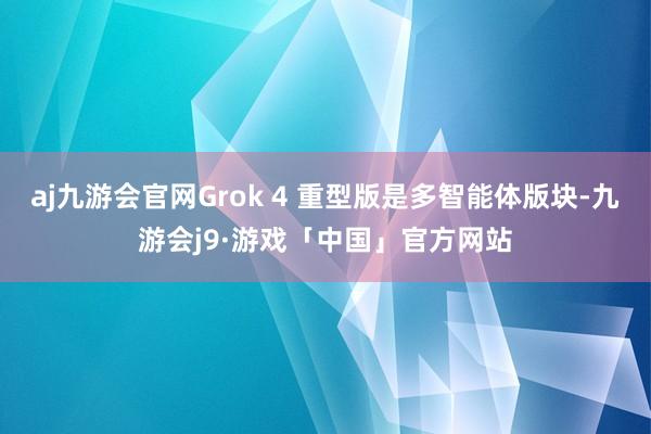 aj九游会官网Grok 4 重型版是多智能体版块-九游会j9·游戏「中国」官方网站