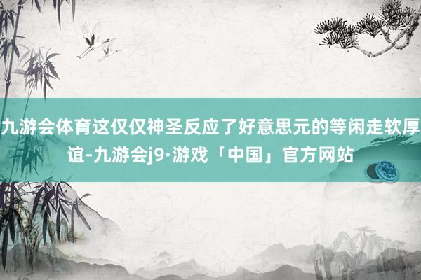 九游会体育这仅仅神圣反应了好意思元的等闲走软厚谊-九游会j9·游戏「中国」官方网站