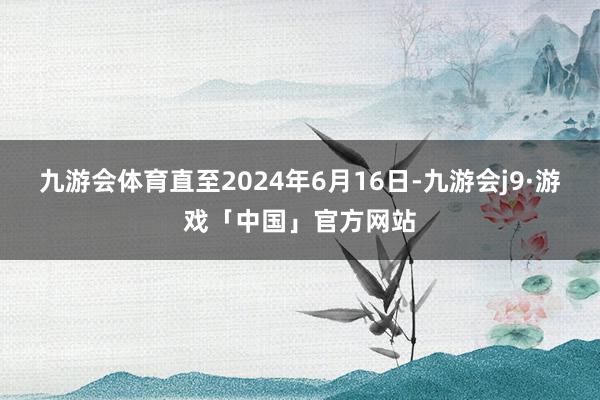 九游会体育直至2024年6月16日-九游会j9·游戏「中国」官方网站