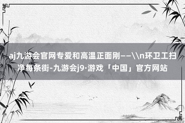 aj九游会官网专爱和高温正面刚——\n环卫工扫净每条街-九游会j9·游戏「中国」官方网站