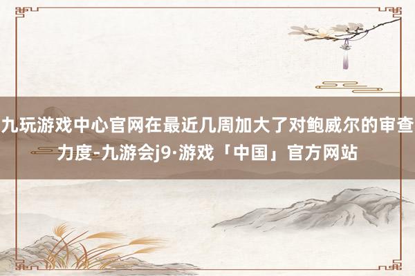 九玩游戏中心官网在最近几周加大了对鲍威尔的审查力度-九游会j9·游戏「中国」官方网站