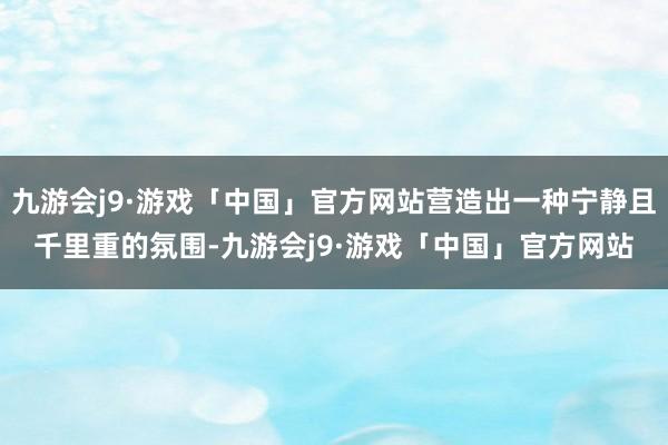 九游会j9·游戏「中国」官方网站营造出一种宁静且千里重的氛围-九游会j9·游戏「中国」官方网站